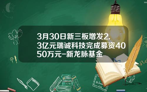 3月30日新三板增发2.3亿元瑞诚科技完成募资4050万元-新龙脉基金