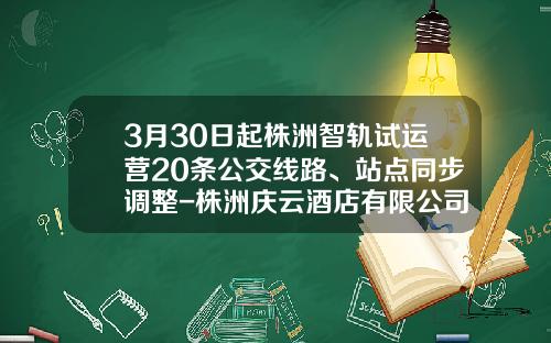 3月30日起株洲智轨试运营20条公交线路、站点同步调整-株洲庆云酒店有限公司