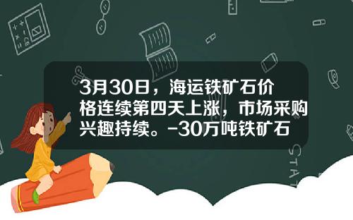 3月30日，海运铁矿石价格连续第四天上涨，市场采购兴趣持续。-30万吨铁矿石多少钱