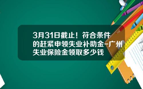 3月31日截止！符合条件的赶紧申领失业补助金-广州失业保险金领取多少钱
