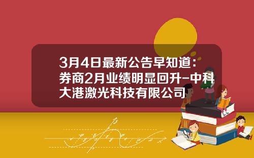 3月4日最新公告早知道：券商2月业绩明显回升-中科大港激光科技有限公司