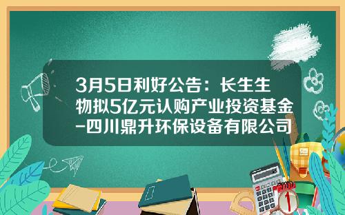3月5日利好公告：长生生物拟5亿元认购产业投资基金-四川鼎升环保设备有限公司