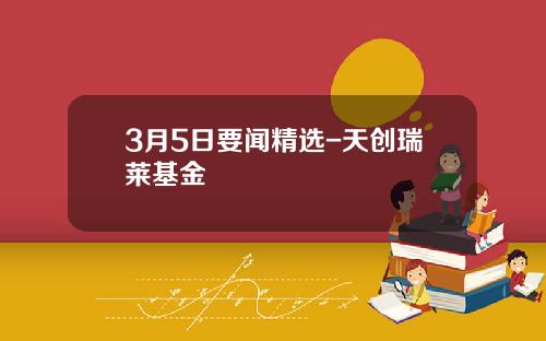 3月5日要闻精选-天创瑞莱基金