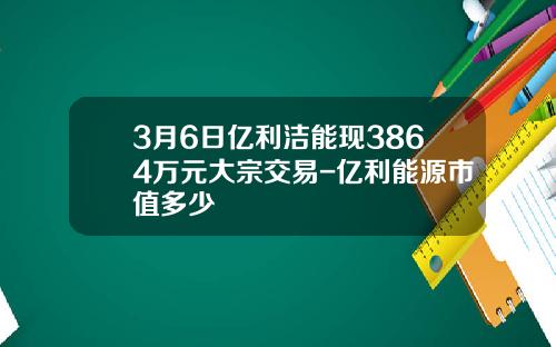 3月6日亿利洁能现3864万元大宗交易-亿利能源市值多少