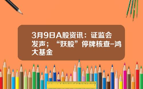 3月9日A股资讯：证监会发声；“妖股”停牌核查-鸿大基金