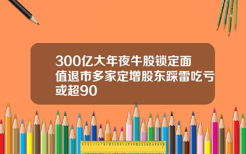 300亿大年夜牛股锁定面值退市多家定增股东踩雷吃亏或超90
