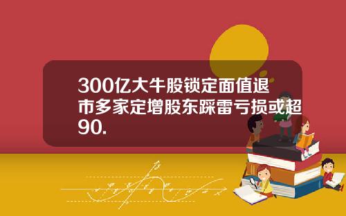 300亿大牛股锁定面值退市多家定增股东踩雷亏损或超90.