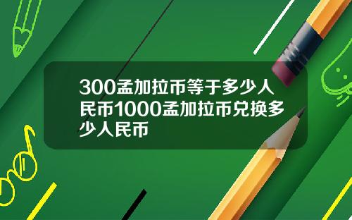 300孟加拉币等于多少人民币1000孟加拉币兑换多少人民币