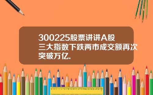 300225股票讲讲A股三大指数下跌两市成交额再次突破万亿.