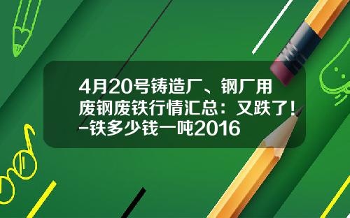 4月20号铸造厂、钢厂用废钢废铁行情汇总：又跌了！-铁多少钱一吨2016