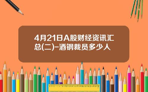 4月21日A股财经资讯汇总(二)-酒钢裁员多少人