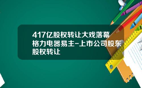 417亿股权转让大戏落幕格力电器易主-上市公司股东股权转让