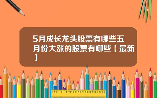 5月成长龙头股票有哪些五月份大涨的股票有哪些【最新】