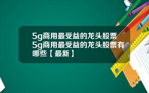 5g商用最受益的龙头股票5g商用最受益的龙头股票有哪些【最新】