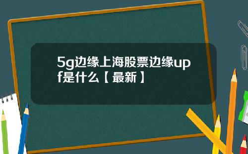 5g边缘上海股票边缘upf是什么【最新】