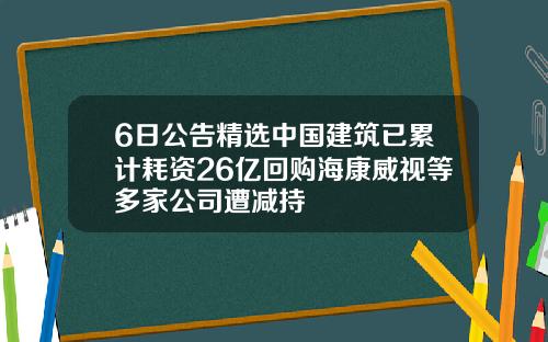 6日公告精选中国建筑已累计耗资26亿回购海康威视等多家公司遭减持
