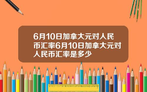 6月10日加拿大元对人民币汇率6月10日加拿大元对人民币汇率是多少