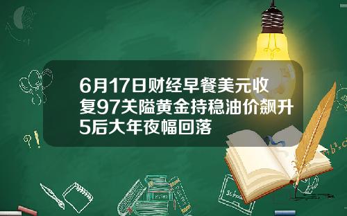 6月17日财经早餐美元收复97关隘黄金持稳油价飙升5后大年夜幅回落