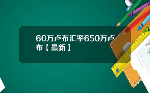 60万卢布汇率650万卢布【最新】