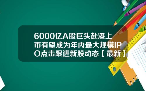 6000亿A股巨头赴港上市有望成为年内最大规模IPO点击跟进新股动态【最新】