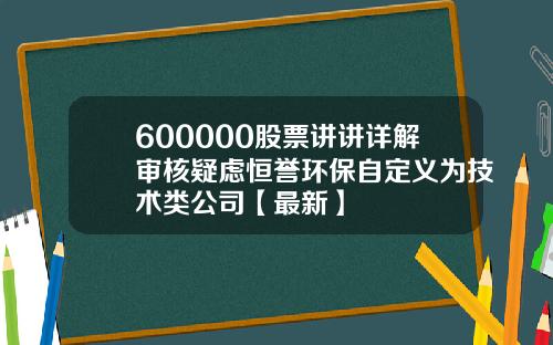 600000股票讲讲详解审核疑虑恒誉环保自定义为技术类公司【最新】