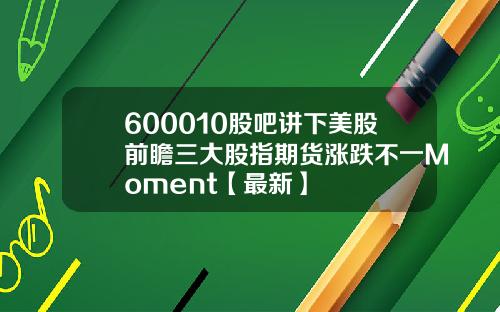 600010股吧讲下美股前瞻三大股指期货涨跌不一Moment【最新】