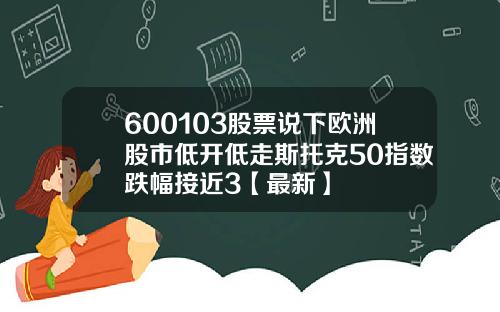600103股票说下欧洲股市低开低走斯托克50指数跌幅接近3【最新】