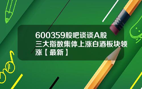600359股吧谈谈A股三大指数集体上涨白酒板块领涨【最新】