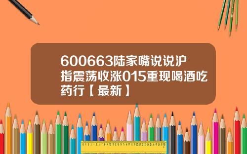 600663陆家嘴说说沪指震荡收涨015重现喝酒吃药行【最新】