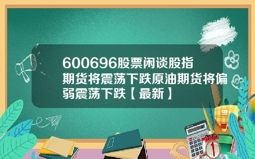 600696股票闲谈股指期货将震荡下跌原油期货将偏弱震荡下跌【最新】