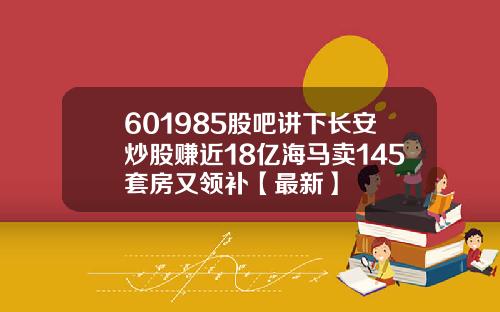 601985股吧讲下长安炒股赚近18亿海马卖145套房又领补【最新】