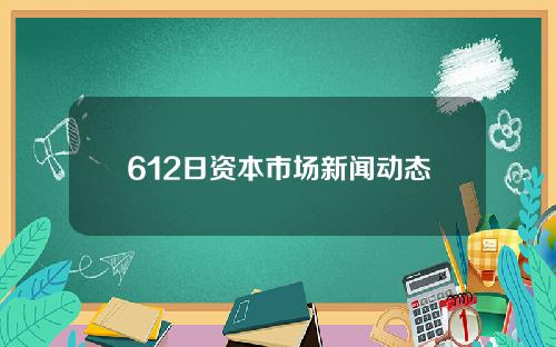 612日资本市场新闻动态