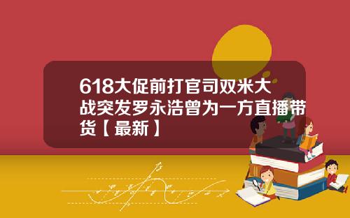 618大促前打官司双米大战突发罗永浩曾为一方直播带货【最新】