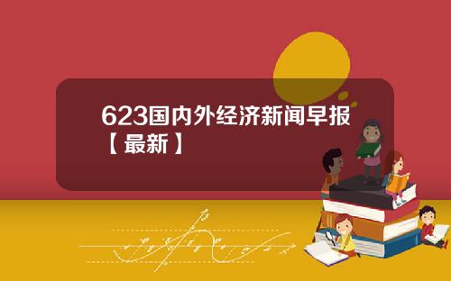 623国内外经济新闻早报【最新】