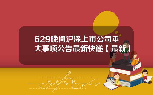 629晚间沪深上市公司重大事项公告最新快递【最新】