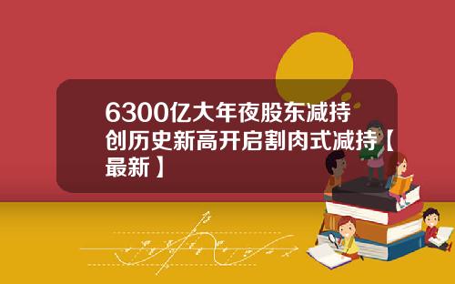 6300亿大年夜股东减持创历史新高开启割肉式减持【最新】