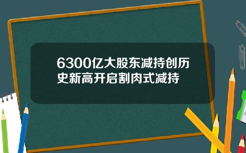 6300亿大股东减持创历史新高开启割肉式减持