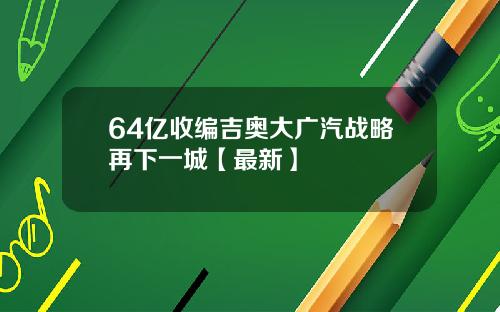 64亿收编吉奥大广汽战略再下一城【最新】