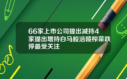66家上市公司提出减持4家提出增持白马股涪陵榨菜跌停最受关注