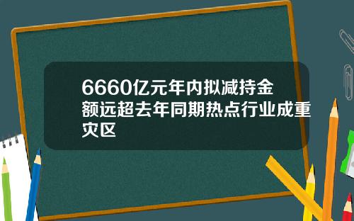 6660亿元年内拟减持金额远超去年同期热点行业成重灾区