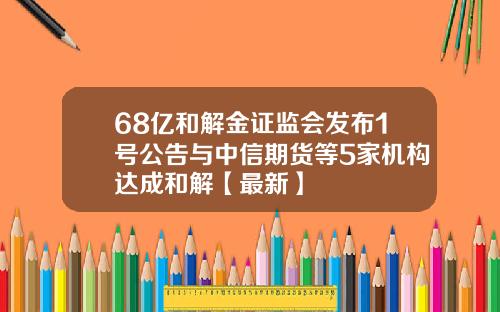 68亿和解金证监会发布1号公告与中信期货等5家机构达成和解【最新】