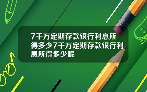 7千万定期存款银行利息所得多少7千万定期存款银行利息所得多少呢