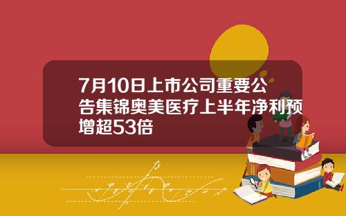 7月10日上市公司重要公告集锦奥美医疗上半年净利预增超53倍