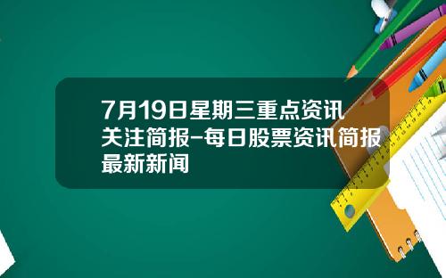 7月19日星期三重点资讯关注简报-每日股票资讯简报最新新闻