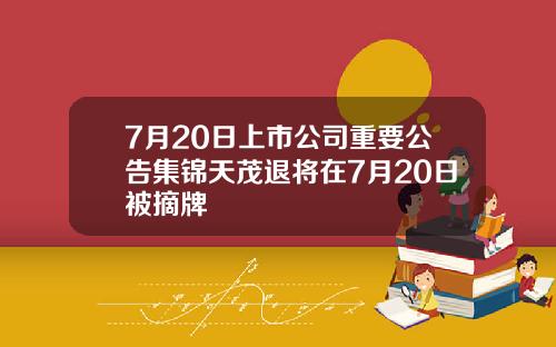 7月20日上市公司重要公告集锦天茂退将在7月20日被摘牌