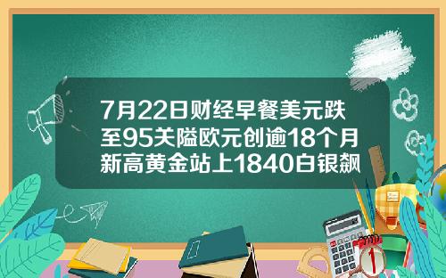 7月22日财经早餐美元跌至95关隘欧元创逾18个月新高黄金站上1840白银飙升7