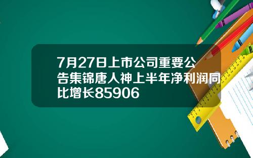 7月27日上市公司重要公告集锦唐人神上半年净利润同比增长85906