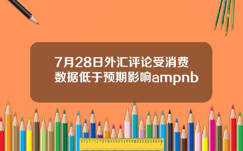 7月28日外汇评论受消费数据低于预期影响ampnb