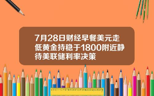 7月28日财经早餐美元走低黄金持稳于1800附近静待美联储利率决策