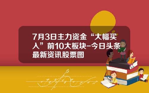 7月3日主力资金“大幅买入”前10大板块-今日头条最新资讯股票图